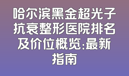 哈尔滨黑金超光子抗衰整形医院排名及价位概览：最新指南