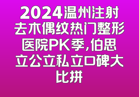 2024温州注射去木偶纹热门整形医院PK季，伯思立公立私立口碑大比拼