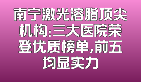 南宁激光溶脂顶尖机构：三大医院荣登优质榜单，前五均显实力