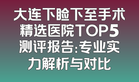 大连下睑下至手术精选医院TOP5测评报告：专业实力解析与对比