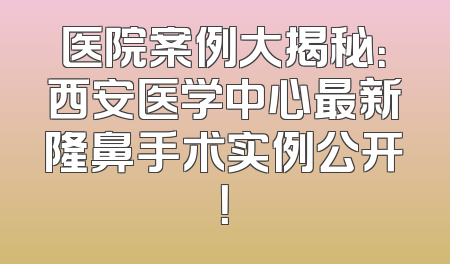 医院案例大揭秘：西安医学中心最新隆鼻手术实例公开！