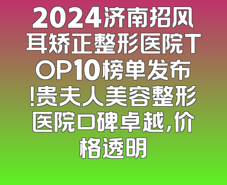 2024济南招风耳矫正整形医院TOP10榜单发布！贵夫人美容整形医院口碑卓越，价格透明