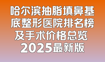 哈尔滨抽脂填鼻基底整形医院排名榜及手术价格总览 2025最新版