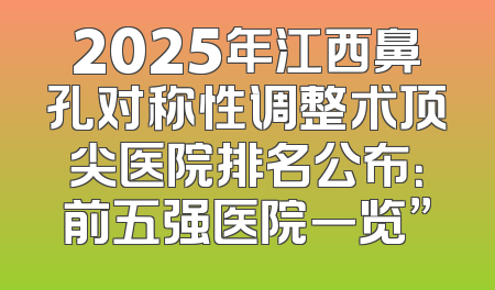 2025年江西鼻孔对称性调整术顶尖医院排名公布：前五强医院一览”