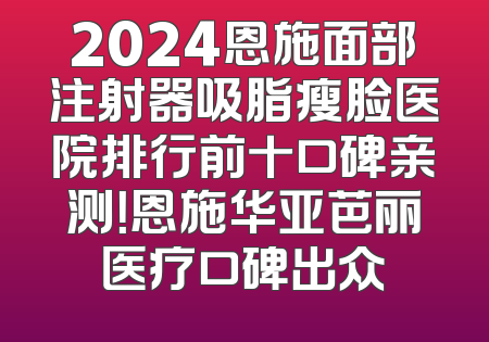 2024恩施面部注射器吸脂瘦脸医院排行前十口碑亲测！恩施华亚芭丽医疗口碑出众