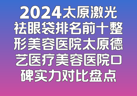 2024太原激光祛眼袋排名前十整形美容医院太原德艺医疗美容医院口碑实力对比盘点