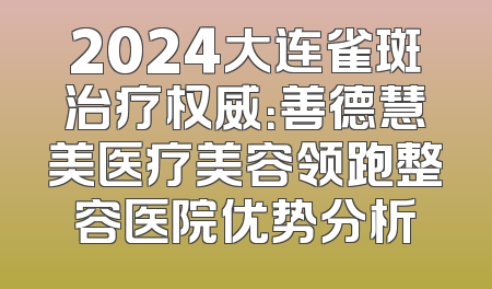 2024大连雀斑治疗权威：善德慧美医疗美容领跑整容医院优势分析