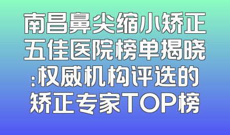 南昌鼻尖缩小矫正五佳医院榜单揭晓：权威机构评选的矫正专家TOP榜