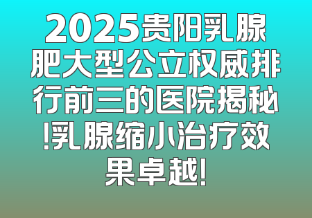 2025贵阳乳腺肥大型公立权威排行前三的医院揭秘！乳腺缩小治疗效果卓越！