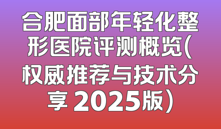 合肥面部年轻化整形医院评测概览（权威推荐与技术分享 2025版）