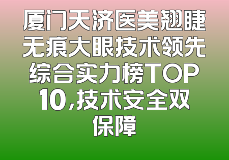厦门天济医美翘睫无痕大眼技术领先综合实力榜TOP10，技术安全双保障