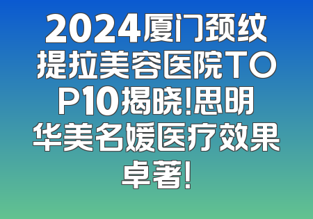 2024厦门颈纹提拉美容医院TOP10揭晓！思明华美名媛医疗效果卓著！