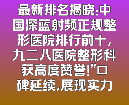 最新排名揭晓：中国深蓝射频正规整形医院排行前十，九二八医院整形科获高度赞誉！”口碑延续，展现实力