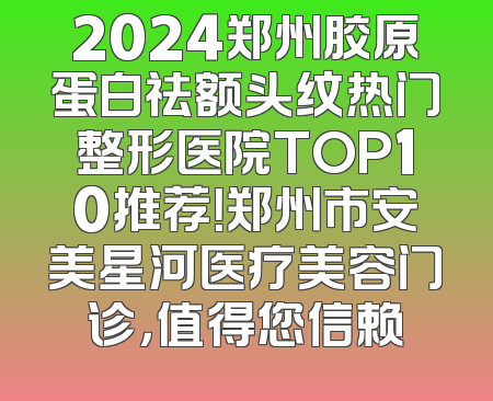 2024郑州胶原蛋白祛额头纹热门整形医院TOP10推荐！郑州市安美星河医疗美容门诊，值得您信赖