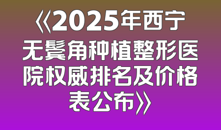 《2025年西宁无鬓角种植整形医院权威排名及价格表公布》