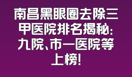 南昌黑眼圈去除三甲医院排名揭秘：九院、市一医院等上榜！