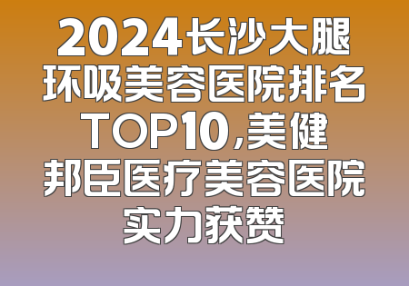 2024长沙大腿环吸美容医院排名TOP10，美健邦臣医疗美容医院实力获赞
