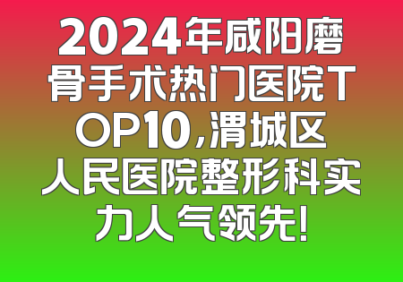 2024年咸阳磨骨手术热门医院TOP10，渭城区人民医院整形科实力人气领先！