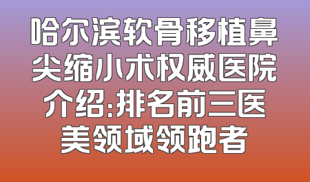 哈尔滨软骨移植鼻尖缩小术权威医院介绍：排名前三医美领域领跑者