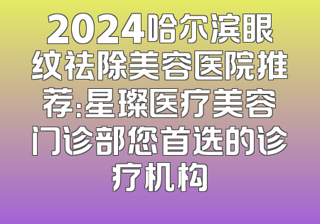 2024哈尔滨眼纹祛除美容医院推荐：星璨医疗美容门诊部您首选的诊疗机构