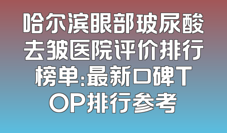 哈尔滨眼部玻尿酸去皱医院评价排行榜单：最新口碑TOP排行参考