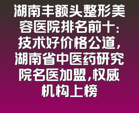 湖南丰额头整形美容医院排名前十：技术好价格公道，湖南省中医药研究院名医加盟，权威机构上榜