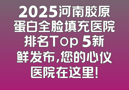 2025河南胶原蛋白全脸填充医院排名Top 5新鲜发布，您的心仪医院在这里！
