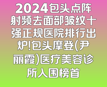 2024包头点阵射频去面部皱纹十强正规医院排行出炉！包头摩登（尹丽霞）医疗美容诊所入围榜首