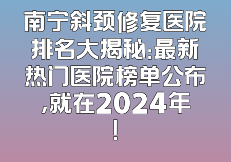 南宁斜颈修复医院排名大揭秘：最新热门医院榜单公布，就在2024年！