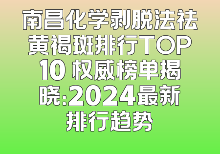 南昌化学剥脱法祛黄褐斑排行TOP10 权威榜单揭晓：2024最新排行趋势