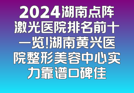 2024湖南点阵激光医院排名前十一览！湖南黄兴医院整形美容中心实力靠谱口碑佳
