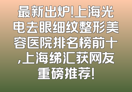 最新出炉！上海光电去眼细纹整形美容医院排名榜前十，上海绨汇获网友重磅推荐！
