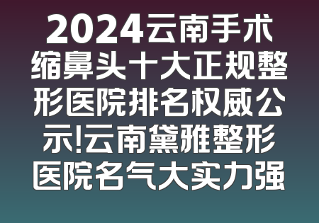 2024云南手术缩鼻头十大正规整形医院排名权威公示！云南黛雅整形医院名气大实力强