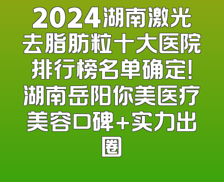 2024湖南激光去脂肪粒十大医院排行榜名单确定！湖南岳阳你美医疗美容口碑+实力出圈