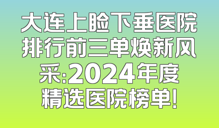 大连上睑下垂医院排行前三单焕新风采：2024年度精选医院榜单！