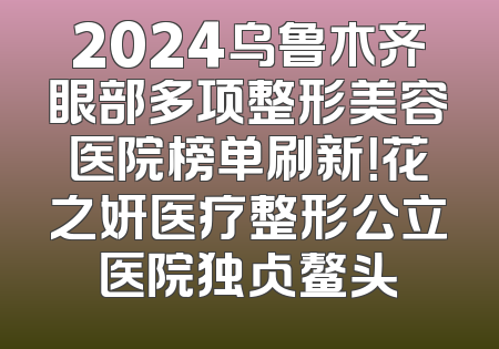 2024乌鲁木齐眼部多项整形美容医院榜单刷新！花之妍医疗整形公立医院独占鳌头