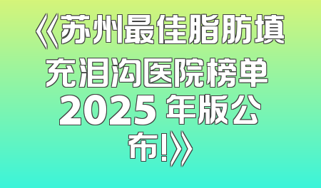 《苏州最佳脂肪填充泪沟医院榜单 2025 年版公布!》