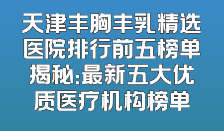 天津丰胸丰乳精选医院排行前五榜单揭秘：最新五大优质医疗机构榜单