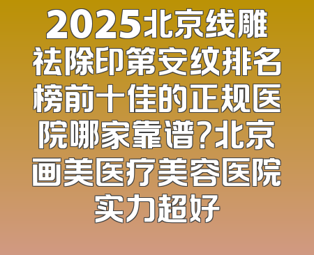 2025北京线雕祛除印第安纹排名榜前十佳的正规医院哪家靠谱？北京画美医疗美容医院实力超好