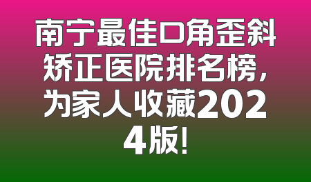 南宁最佳口角歪斜矫正医院排名榜，为家人收藏2024版！