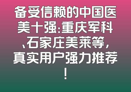 备受信赖的中国医美十强：重庆军科、石家庄美莱等，真实用户强力推荐！