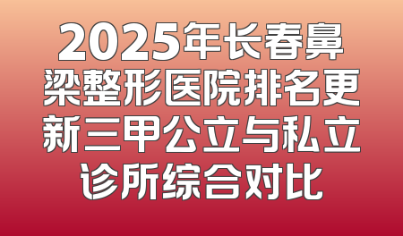 2025年长春鼻梁整形医院排名更新三甲公立与私立诊所综合对比
