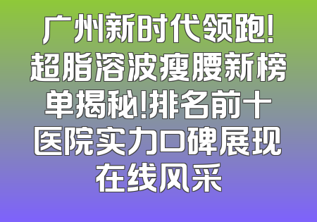 广州新时代领跑！超脂溶波瘦腰新榜单揭秘！排名前十医院实力口碑展现在线风采