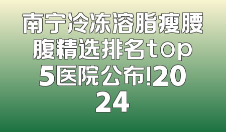 南宁冷冻溶脂瘦腰腹精选排名top5医院公布!2024