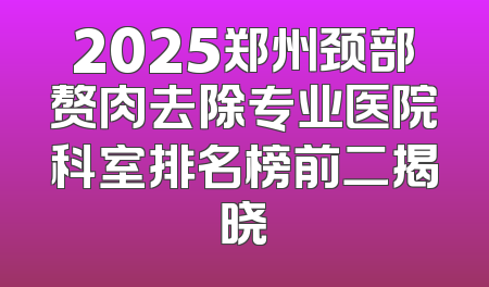 2025郑州颈部赘肉去除专业医院科室排名榜前二揭晓