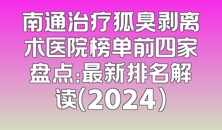 南通治疗狐臭剥离术医院榜单前四家盘点：最新排名解读（2024）