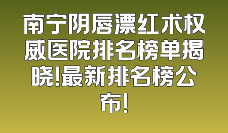 南宁阴唇漂红术权威医院排名榜单揭晓！最新排名榜公布！