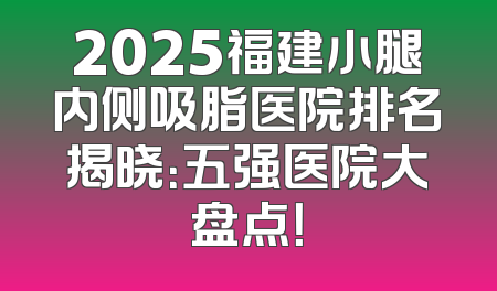 2025福建小腿内侧吸脂医院排名揭晓：五强医院大盘点！