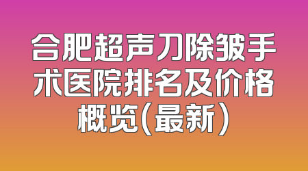 合肥超声刀除皱手术医院排名及价格概览（最新）