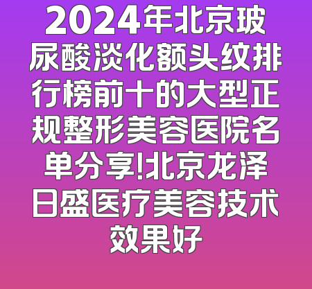 2024年北京玻尿酸淡化额头纹排行榜前十的大型正规整形美容医院名单分享！北京龙泽日盛医疗美容技术效果好